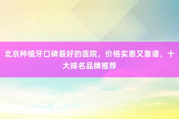 北京种植牙口碑最好的医院，价格实惠又靠谱，十大排名品牌推荐