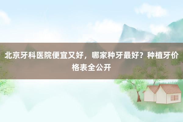 北京牙科医院便宜又好，哪家种牙最好？种植牙价格表全公开