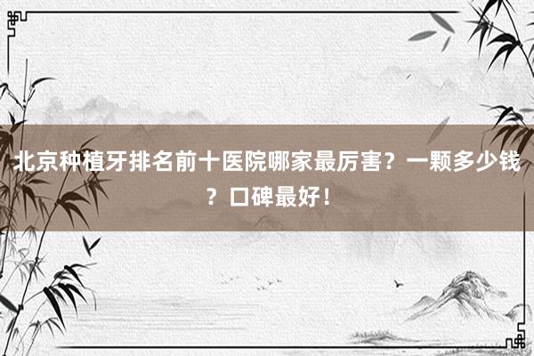 北京种植牙排名前十医院哪家最厉害？一颗多少钱？口碑最好！