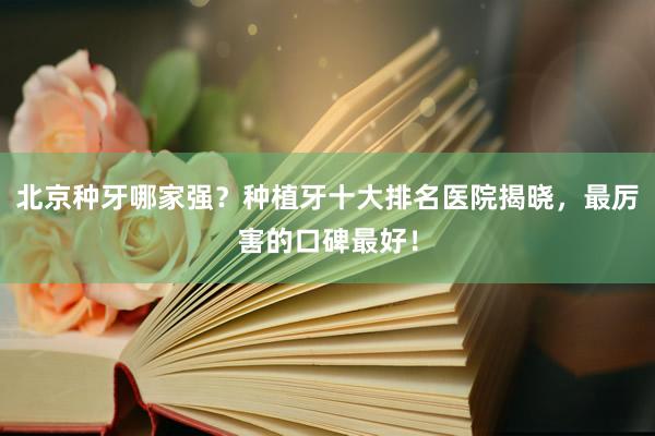 北京种牙哪家强？种植牙十大排名医院揭晓，最厉害的口碑最好！