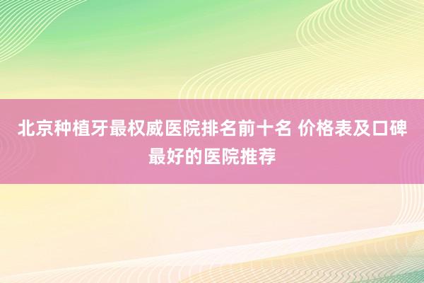 北京种植牙最权威医院排名前十名 价格表及口碑最好的医院推荐