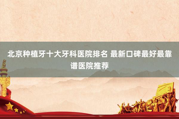 北京种植牙十大牙科医院排名 最新口碑最好最靠谱医院推荐