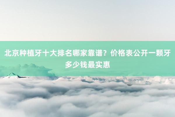 北京种植牙十大排名哪家靠谱？价格表公开一颗牙多少钱最实惠