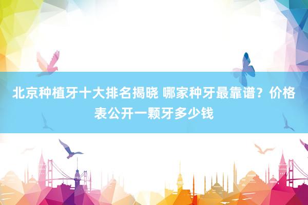 北京种植牙十大排名揭晓 哪家种牙最靠谱？价格表公开一颗牙多少钱