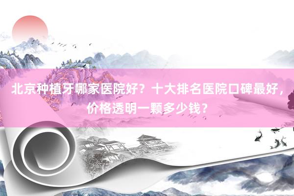 北京种植牙哪家医院好？十大排名医院口碑最好，价格透明一颗多少钱？