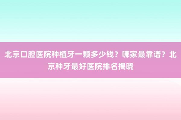 北京口腔医院种植牙一颗多少钱？哪家最靠谱？北京种牙最好医院排名揭晓