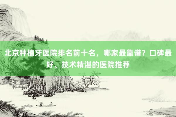 北京种植牙医院排名前十名，哪家最靠谱？口碑最好、技术精湛的医院推荐