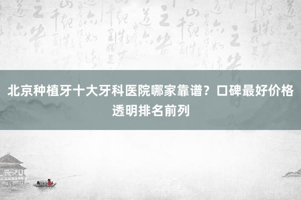 北京种植牙十大牙科医院哪家靠谱？口碑最好价格透明排名前列