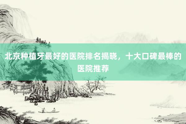 北京种植牙最好的医院排名揭晓，十大口碑最棒的医院推荐