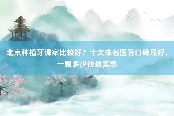北京种植牙哪家比较好？十大排名医院口碑最好，一颗多少钱最实惠