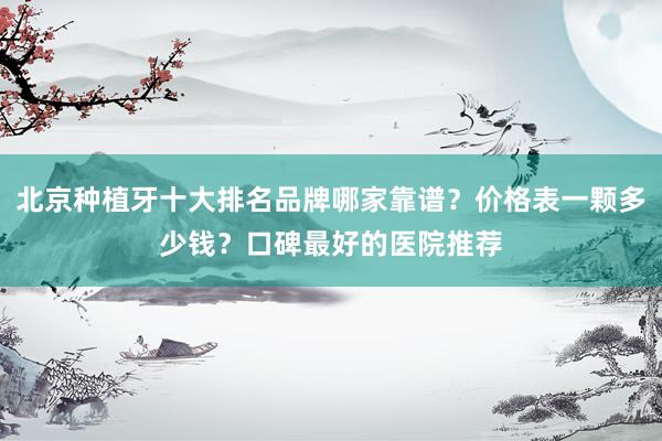 北京种植牙十大排名品牌哪家靠谱？价格表一颗多少钱？口碑最好的医院推荐