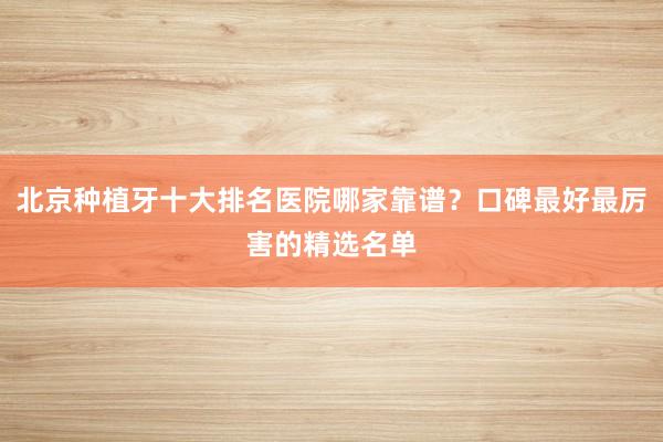 北京种植牙十大排名医院哪家靠谱？口碑最好最厉害的精选名单