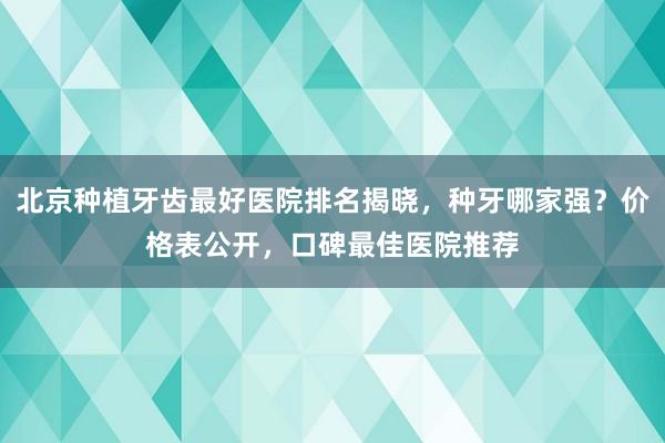 北京种植牙齿最好医院排名揭晓，种牙哪家强？价格表公开，口碑最佳医院推荐
