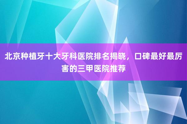 北京种植牙十大牙科医院排名揭晓，口碑最好最厉害的三甲医院推荐