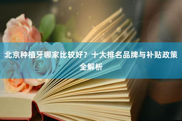 北京种植牙哪家比较好？十大排名品牌与补贴政策全解析