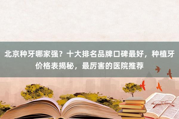 北京种牙哪家强？十大排名品牌口碑最好，种植牙价格表揭秘，最厉害的医院推荐