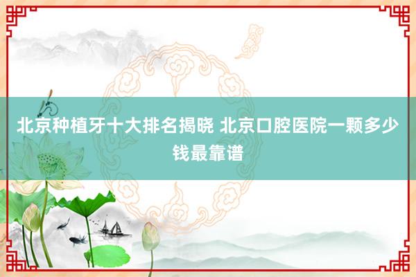 北京种植牙十大排名揭晓 北京口腔医院一颗多少钱最靠谱