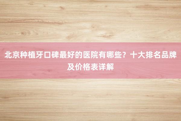 北京种植牙口碑最好的医院有哪些？十大排名品牌及价格表详解