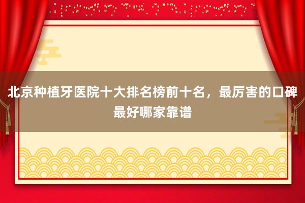 北京种植牙医院十大排名榜前十名，最厉害的口碑最好哪家靠谱