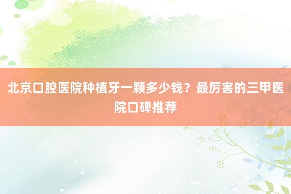 北京口腔医院种植牙一颗多少钱？最厉害的三甲医院口碑推荐