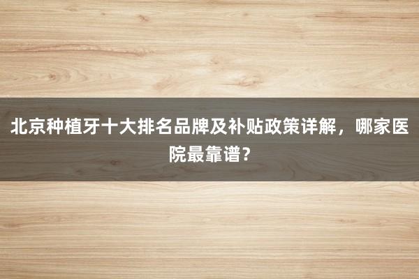 北京种植牙十大排名品牌及补贴政策详解，哪家医院最靠谱？