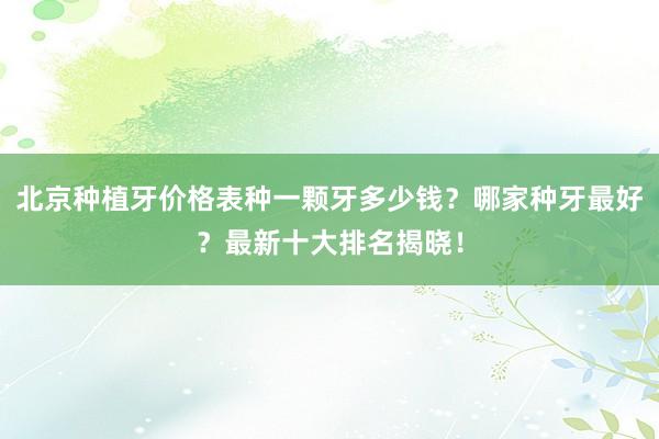 北京种植牙价格表种一颗牙多少钱？哪家种牙最好？最新十大排名揭晓！