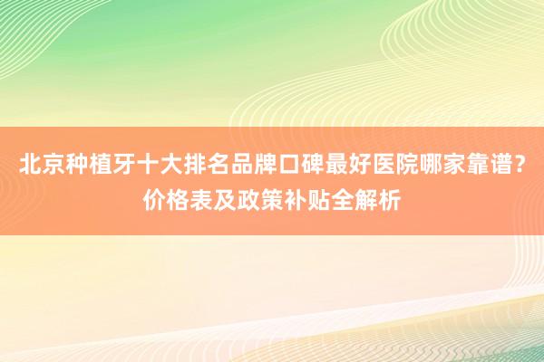 北京种植牙十大排名品牌口碑最好医院哪家靠谱？价格表及政策补贴全解析