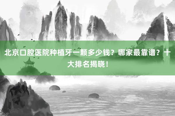 北京口腔医院种植牙一颗多少钱？哪家最靠谱？十大排名揭晓！