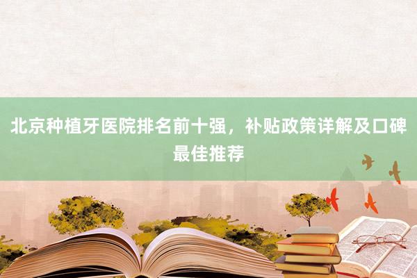 北京种植牙医院排名前十强，补贴政策详解及口碑最佳推荐