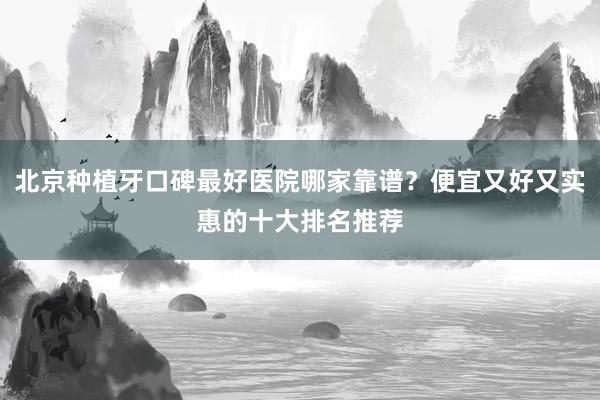 北京种植牙口碑最好医院哪家靠谱？便宜又好又实惠的十大排名推荐