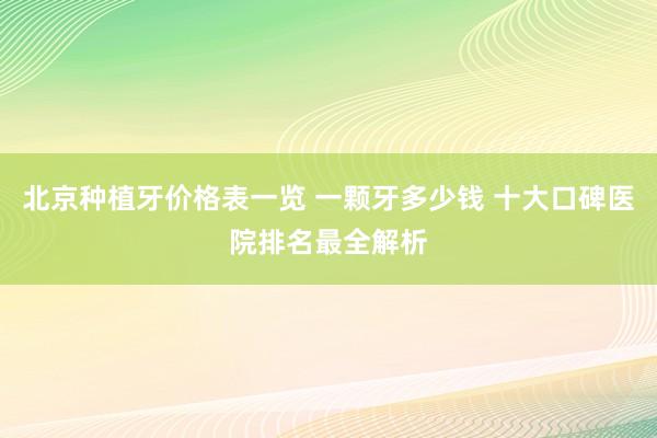 北京种植牙价格表一览 一颗牙多少钱 十大口碑医院排名最全解析
