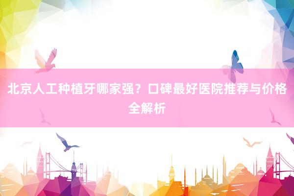北京人工种植牙哪家强？口碑最好医院推荐与价格全解析