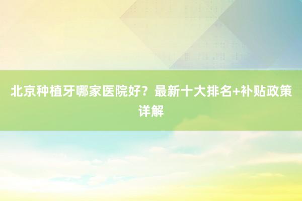 北京种植牙哪家医院好？最新十大排名+补贴政策详解