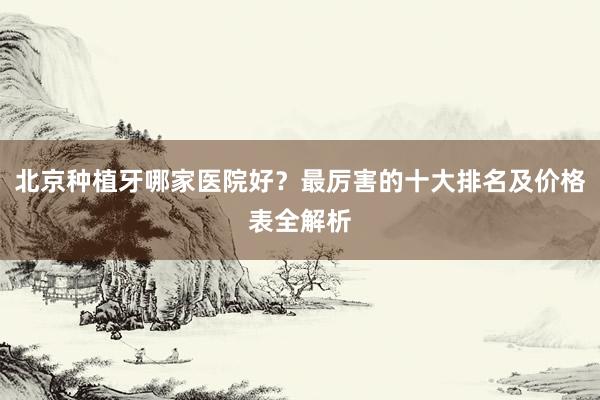 北京种植牙哪家医院好？最厉害的十大排名及价格表全解析