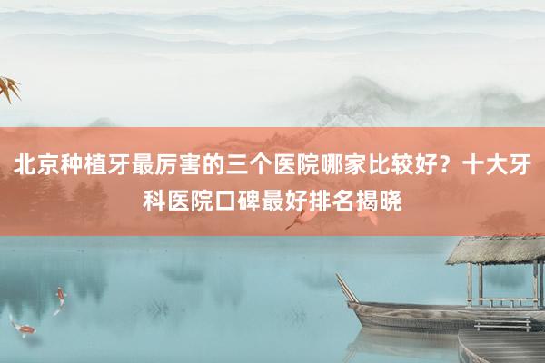北京种植牙最厉害的三个医院哪家比较好？十大牙科医院口碑最好排名揭晓