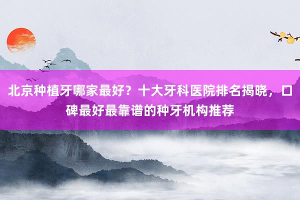 北京种植牙哪家最好？十大牙科医院排名揭晓，口碑最好最靠谱的种牙机构推荐