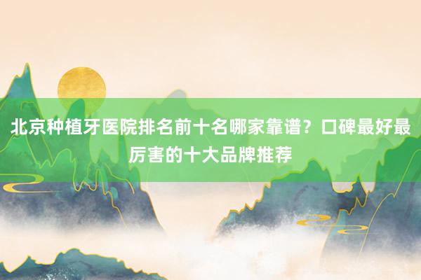 北京种植牙医院排名前十名哪家靠谱？口碑最好最厉害的十大品牌推荐