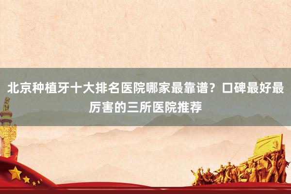 北京种植牙十大排名医院哪家最靠谱？口碑最好最厉害的三所医院推荐