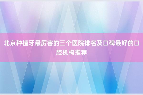 北京种植牙最厉害的三个医院排名及口碑最好的口腔机构推荐