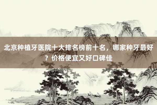 北京种植牙医院十大排名榜前十名，哪家种牙最好？价格便宜又好口碑佳