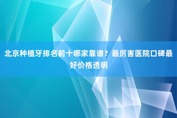 北京种植牙排名前十哪家靠谱？最厉害医院口碑最好价格透明
