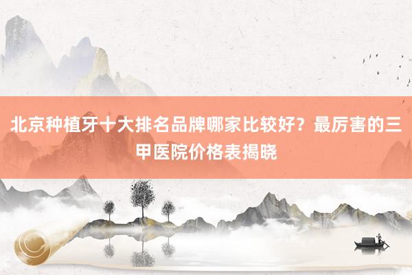 北京种植牙十大排名品牌哪家比较好？最厉害的三甲医院价格表揭晓