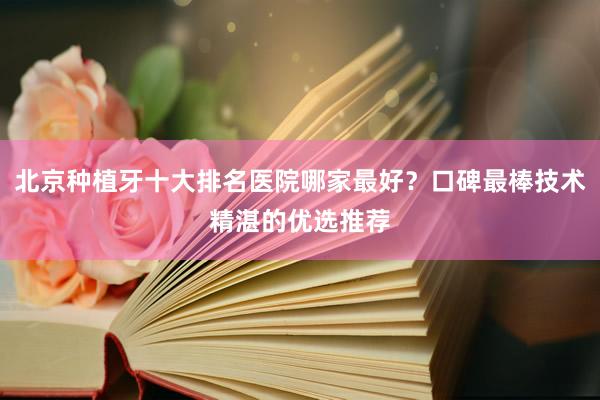 北京种植牙十大排名医院哪家最好？口碑最棒技术精湛的优选推荐