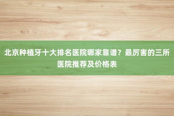 北京种植牙十大排名医院哪家靠谱？最厉害的三所医院推荐及价格表