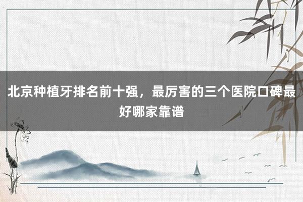 北京种植牙排名前十强，最厉害的三个医院口碑最好哪家靠谱