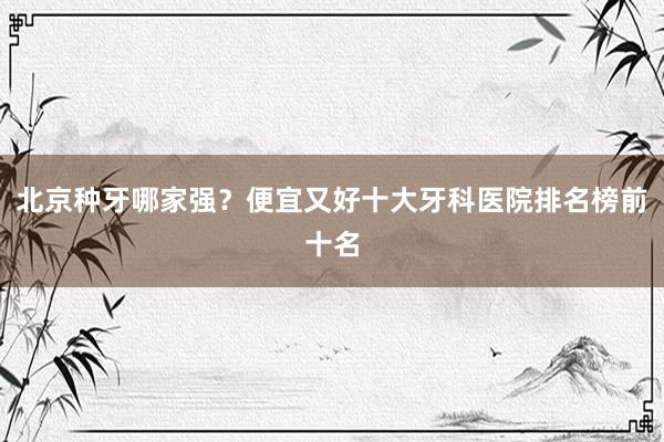北京种牙哪家强？便宜又好十大牙科医院排名榜前十名