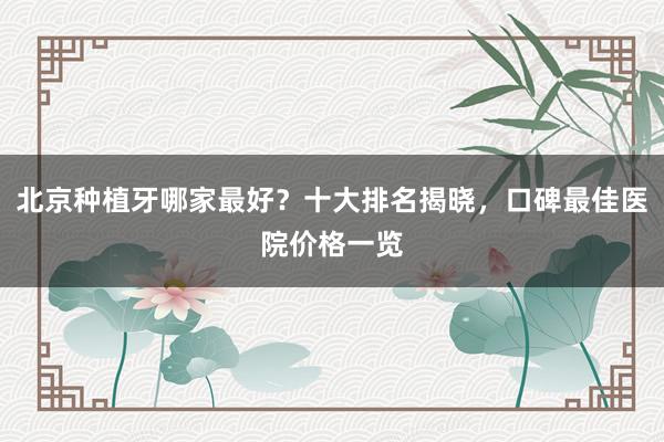 北京种植牙哪家最好？十大排名揭晓，口碑最佳医院价格一览