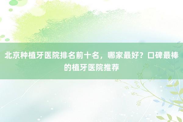 北京种植牙医院排名前十名，哪家最好？口碑最棒的植牙医院推荐