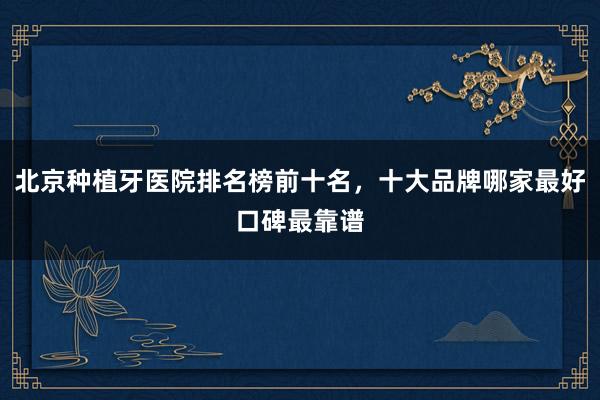 北京种植牙医院排名榜前十名，十大品牌哪家最好口碑最靠谱