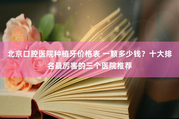 北京口腔医院种植牙价格表 一颗多少钱？十大排名最厉害的三个医院推荐